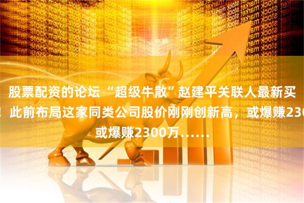 股票配资的论坛 “超级牛散”赵建平关联人最新买进这只股！此前布局这家同类公司股价刚刚创新高，或爆赚2300万……