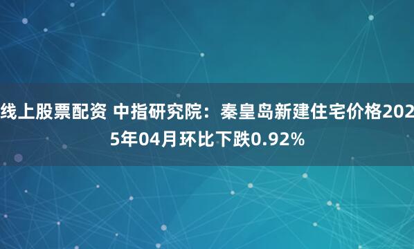 线上股票配资 中指研究院：秦皇岛新建住宅价格2025年04月环比下跌0.92%