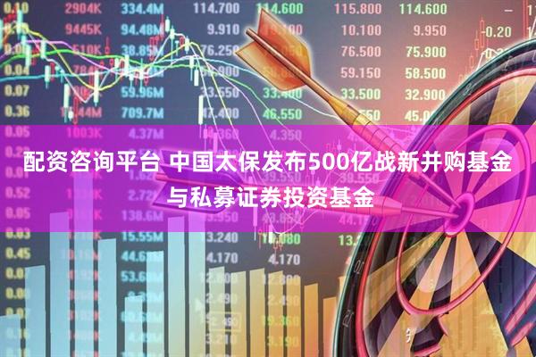 配资咨询平台 中国太保发布500亿战新并购基金 与私募证券投资基金