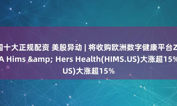 全国十大正规配资 美股异动 | 将收购欧洲数字健康平台ZAVA Hims & Hers Health(HIMS.US)大涨超15%