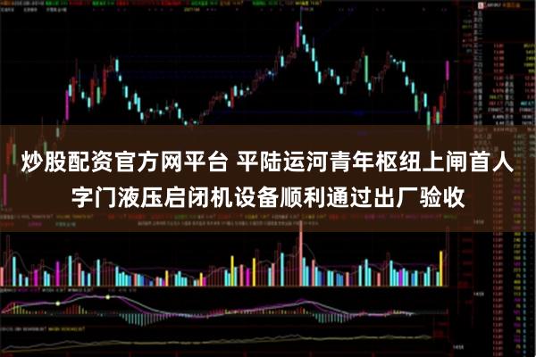 炒股配资官方网平台 平陆运河青年枢纽上闸首人字门液压启闭机设备顺利通过出厂验收