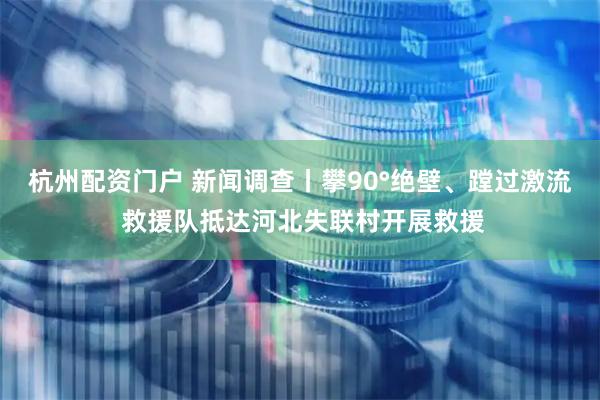 杭州配资门户 新闻调查丨攀90°绝壁、蹚过激流 救援队抵达河北失联村开展救援