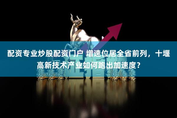 配资专业炒股配资门户 增速位居全省前列，十堰高新技术产业如何跑出加速度？