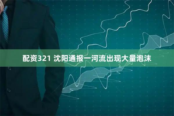 配资321 沈阳通报一河流出现大量泡沫