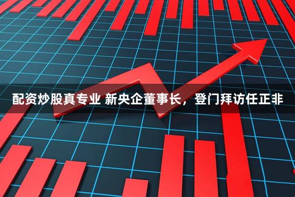 配资炒股真专业 新央企董事长，登门拜访任正非