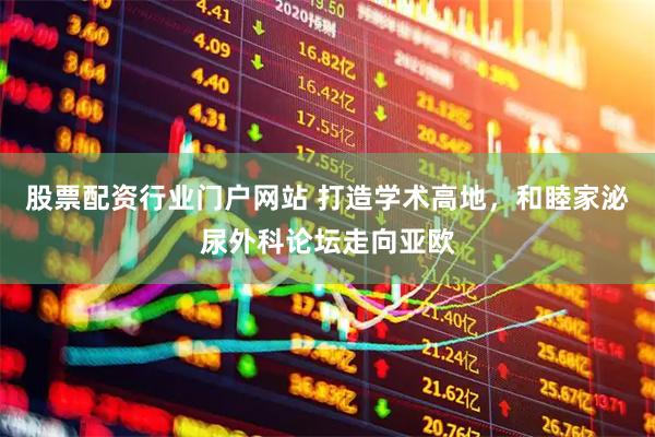 股票配资行业门户网站 打造学术高地，和睦家泌尿外科论坛走向亚欧