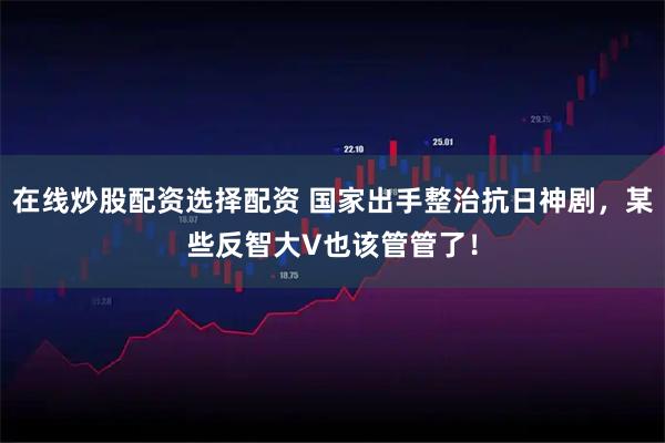 在线炒股配资选择配资 国家出手整治抗日神剧，某些反智大V也该管管了！