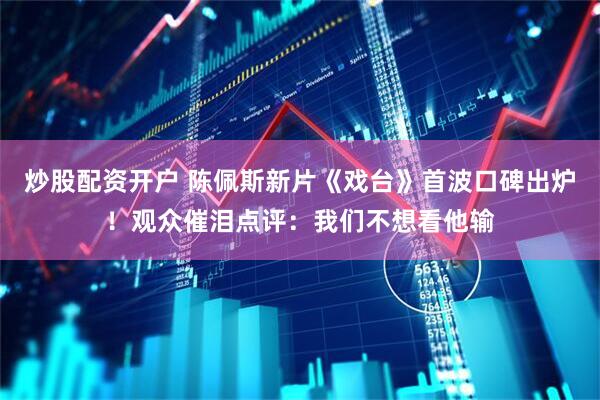 炒股配资开户 陈佩斯新片《戏台》首波口碑出炉！观众催泪点评：我们不想看他输