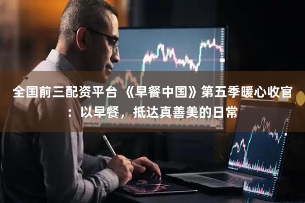 全国前三配资平台 《早餐中国》第五季暖心收官：以早餐，抵达真善美的日常