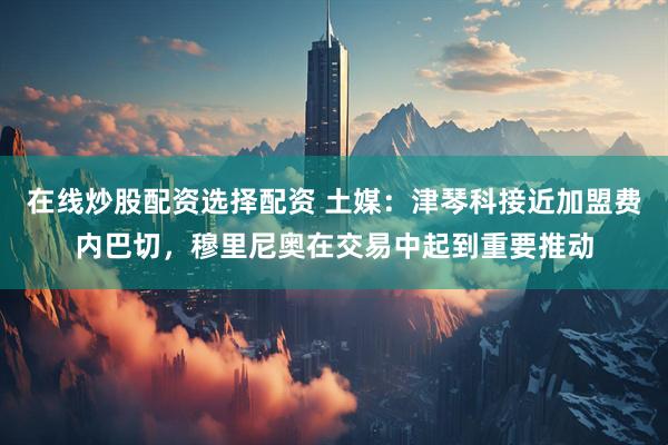 在线炒股配资选择配资 土媒：津琴科接近加盟费内巴切，穆里尼奥在交易中起到重要推动